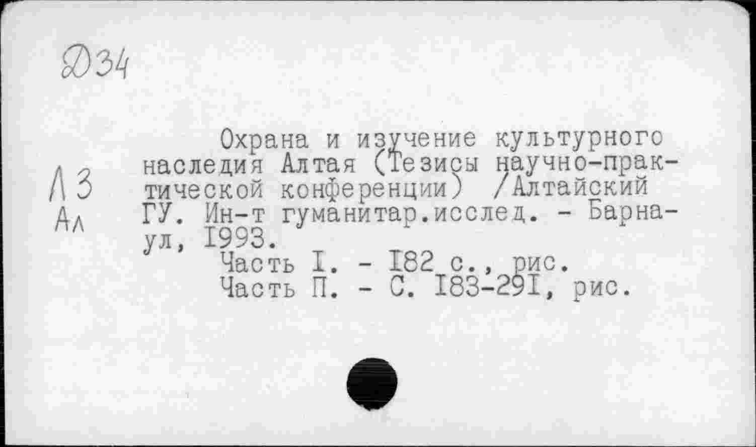 ﻿
лз Ал
Охрана и изучение культурного наследия Алтая (Тезисы научно-прак тической конференции) /Алтайский ГУ. Ин-т гуманитар.послец. - Барна ул, 1993.
Часть I. - 182 с., рис.
Часть П. - С. I83-29I, рис.